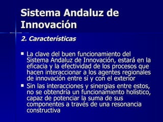 Sistema Andaluz de Innovación 2. Características La clave del buen funcionamiento del Sistema Andaluz de Innovación, estará en la eficacia y la efectividad de los procesos que hacen interaccionar a los agentes regionales de innovación entre sí y con el exterior  Sin las interacciones y sinergias entre estos, no se obtendría un funcionamiento holístico, capaz de potenciar la suma de sus componentes a través de una resonancia constructiva 