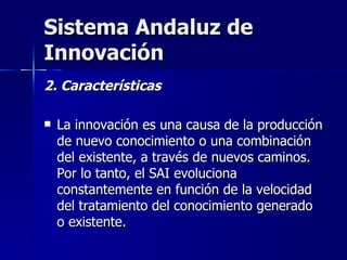 Sistema Andaluz de Innovación 2. Características La innovación es una causa de la producción de nuevo conocimiento o una combinación del existente, a través de nuevos caminos. Por lo tanto, el SAI evoluciona constantemente en función de la velocidad del tratamiento del conocimiento generado o existente. 