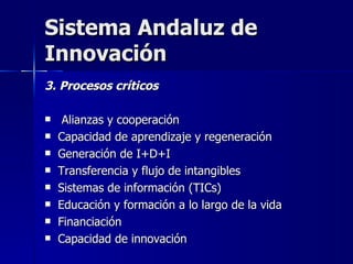 Sistema Andaluz de Innovación 3. Procesos críticos Alianzas y cooperación Capacidad de aprendizaje y regeneración Generación de I+D+I Transferencia y flujo de intangibles Sistemas de información (TICs) Educación y formación a lo largo de la vida Financiación  Capacidad de innovación 