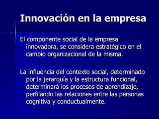 Innovación en la empresa El componente social de la empresa innovadora, se considera estratégico en el cambio organizacional de la misma. La influencia del contexto social, determinado por la jerarquía y la estructura funcional, determinará los procesos de aprendizaje, perfilando las relaciones entre las personas cognitiva y conductualmente. 