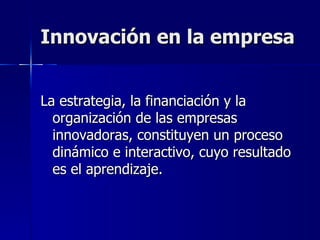 Innovación en la empresa La estrategia, la financiación y la organización de las empresas innovadoras, constituyen un proceso dinámico e interactivo, cuyo resultado es el aprendizaje. 