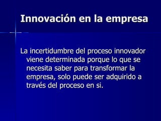 Innovación en la empresa La incertidumbre del proceso innovador viene determinada porque lo que se necesita saber para transformar la empresa, solo puede ser adquirido a través del proceso en si. 