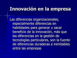 Innovación en la empresa Las diferencias organizacionales, especialmente diferencias en habilidades para generar y sacar beneficio de la innovación, más que las diferencias en la gestión de tecnologías particulares, son la fuente de diferencias duraderas e inimitables entre las empresas 