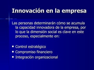 Innovación en la empresa Las personas determinarán cómo se acumula la capacidad innovadora de la empresa, por lo que la dimensión social es clave en este proceso, especialmente en: Control estratégico Compromiso financiero Integración organizacional 