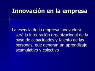Innovación en la empresa La esencia de la empresa innovadora será la integración organizacional de la base de capacidades y talento de las personas, que generan un aprendizaje acumulativo y colectivo 