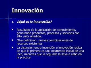 Innovación ¿Qué es la innovación? Resultado de la aplicación del conocimiento, generando productos, procesos y servicios con alto valor añadido. Otra definición: nuevas combinaciones de recursos existentes La distinción entre invención e innovación radica en que la primera es una ocurrencia inicial de una idea, mientras que la segunda la lleva a cabo en la práctica 
