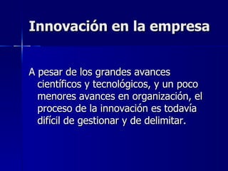 Innovación en la empresa A pesar de los grandes avances científicos y tecnológicos, y un poco menores avances en organización, el proceso de la innovación es todavía difícil de gestionar y de delimitar. 