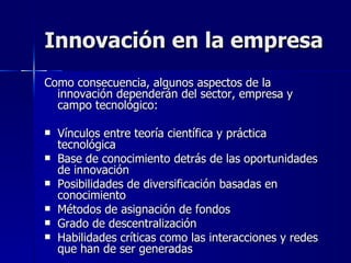 Innovación en la empresa Como consecuencia, algunos aspectos de la innovación dependerán del sector, empresa y campo tecnológico: Vínculos entre teoría científica y práctica tecnológica Base de conocimiento detrás de las oportunidades de innovación Posibilidades de diversificación basadas en conocimiento Métodos de asignación de fondos  Grado de descentralización Habilidades críticas como las interacciones y redes que han de ser generadas 