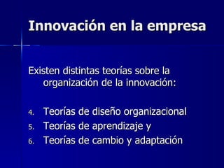 Innovación en la empresa Existen distintas teorías sobre la organización de la innovación: Teorías de diseño organizacional Teorías de aprendizaje y Teorías de cambio y adaptación  