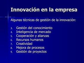 Innovación en la empresa Algunas técnicas de gestión de la innovación: Gestión del conocimiento Inteligencia de mercado Cooperación y alianzas Recursos humanos Creatividad Mejora de procesos Gestión de proyectos 
