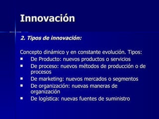 Innovación  2. Tipos de innovación: Concepto dinámico y en constante evolución. Tipos: De Producto: nuevos productos o servicios De proceso: nuevos métodos de producción o de procesos De marketing: nuevos mercados o segmentos De organización: nuevas maneras de organización  De logística: nuevas fuentes de suministro 