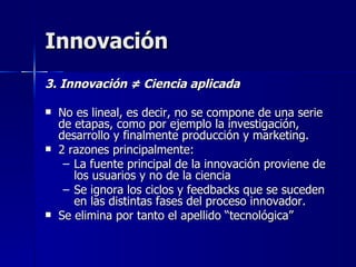 Innovación 3. Innovación  ≠ Ciencia aplicada No es lineal, es decir, no se compone de una serie de etapas, como por ejemplo la investigación,  desarrollo y finalmente producción y marketing.  2 razones principalmente: La fuente principal de la innovación proviene de los usuarios y no de la ciencia Se ignora los ciclos y feedbacks que se suceden en las distintas fases del proceso innovador. Se elimina por tanto el apellido “tecnológica” 