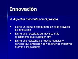 Innovación 4. Aspectos inherentes en el proceso Existe un cierta incertidumbre en cada proyecto de innovación  Existe una necesidad de moverse más rápidamente que cualquier otro  Existe una resistencia a nuevas maneras y caminos que amenazan con destruir las iniciativas nuevas e innovadoras 