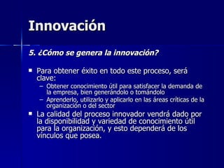 Innovación 5. ¿Cómo se genera la innovación? Para obtener éxito en todo este proceso, será clave: Obtener conocimiento útil para satisfacer la demanda de la empresa, bien generándolo o tomándolo Aprenderlo, utilizarlo y aplicarlo en las áreas críticas de la organización o del sector  La calidad del proceso innovador vendrá dado por la disponibilidad y variedad de conocimiento útil para la organización, y esto dependerá de los vínculos que posea. 