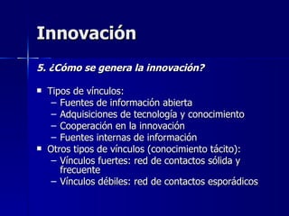 Innovación 5. ¿Cómo se genera la innovación? Tipos de vínculos: Fuentes de información abierta Adquisiciones de tecnología y conocimiento Cooperación en la innovación Fuentes internas de información  Otros tipos de vínculos (conocimiento tácito): Vínculos fuertes: red de contactos sólida y frecuente Vínculos débiles: red de contactos esporádicos 