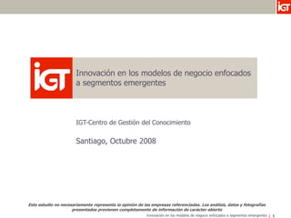 Innovación en los modelos de negocio enfocados
                       a segmentos emergentes



                       IGT-Centro de Gestión del Conocimiento

                       Santiago, Octubre 2008




Este estudio no necesariamente representa la opinión de las empresas referenciadas. Los análisis, datos y fotografías
                     presentados provienen completamente de información de carácter abierto
                                                          Innovación en los modelos de negocio enfocados a segmentos emergentes   1
 