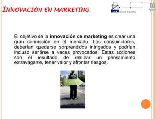 El objetivo de la innovación de marketing es crear una
gran conmoción en el mercado. Los consumidores,
deberían quedarse sorprendidos intrigados y podrían
incluso sentirse a veces provocados. Estas acciones
son el resultado de realizar un pensamiento
extravagante, tener valor y afrontar riesgos.
INNOVACIÓN EN MARKETING
 