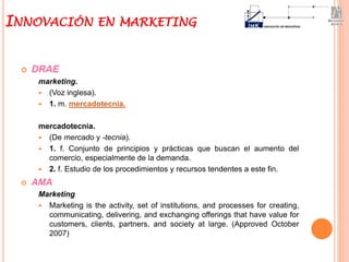  DRAE
marketing.
 (Voz inglesa).
 1. m. mercadotecnia.
mercadotecnia.
 (De mercado y -tecnia).
 1. f. Conjunto de principios y prácticas que buscan el aumento del
comercio, especialmente de la demanda.
 2. f. Estudio de los procedimientos y recursos tendentes a este fin.
 AMA
Marketing
 Marketing is the activity, set of institutions, and processes for creating,
communicating, delivering, and exchanging offerings that have value for
customers, clients, partners, and society at large. (Approved October
2007)
INNOVACIÓN EN MARKETING
 
