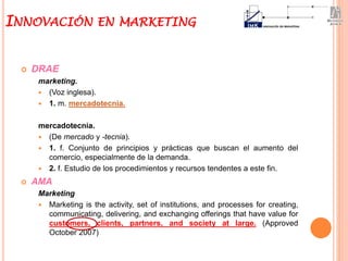  DRAE
marketing.
 (Voz inglesa).
 1. m. mercadotecnia.
mercadotecnia.
 (De mercado y -tecnia).
 1. f. Conjunto de principios y prácticas que buscan el aumento del
comercio, especialmente de la demanda.
 2. f. Estudio de los procedimientos y recursos tendentes a este fin.
 AMA
Marketing
 Marketing is the activity, set of institutions, and processes for creating,
communicating, delivering, and exchanging offerings that have value for
customers, clients, partners, and society at large. (Approved
October 2007)
INNOVACIÓN EN MARKETING
 