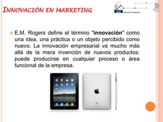  E.M. Rogers define el término "innovación" como
una idea, una práctica o un objeto percibido como
nuevo. La innovación empresarial va mucho más
allá de la mera invención de nuevos productos:
puede producirse en cualquier proceso o área
funcional de la empresa.
INNOVACIÓN EN MARKETING
 