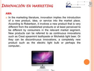 AMA
 In the marketing literature, innovation implies the introduction
of a new product, idea, or service into the market place.
According to Robertson, it involves a new product that is very
different from the established products or at least perceived to
be different by consumers in the relevant market segment.
New products can be referred to as continuous innovations
such as Crest spearmint toothpaste or Michelob light beer. Or
they can be discontinuous innovations, a completely new
product such as the electric light bulb or perhaps the
computer..
INNOVACIÓN EN MARKETING
 