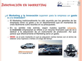 ¿el Marketing y la Innovación suponen para la empresa un gasto
o una inversión?
INNOVACIÓN EN MARKETING
BMW ActiveHybrid X6
P.V.P. desde 98.700 € *
o El Marketing tradicionalmente ha sido asumido por los gerentes de las
empresas como un gasto y es un departamento que en momentos de
crisis fácilmente sufre recortes en su presupuesto.
o En su sentido más estricto, según nuestra querida wikipedia,
la inversión empresarial se refiere a un recurso financiero que se va a
dedicar a la adquisición de un instrumento de producción. Así que
parece que efectivamente el Marketing sería un gasto.
o DRAE: es el acto mediante el cual se adquieren ciertos bienes con el ánimo de
obtener unos ingresos o rentas a lo largo del tiempo
 