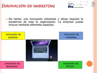  De hecho, una innovación coherente y eficaz requiere la
excelencia de toda la organización. La empresa puede
innovar mediante diferentes aspectos.
INNOVACIÓN EN MARKETING
innovación de
producto
innovación de
fabricación
innovación de
marketing
innovación de
RR.HH.
 