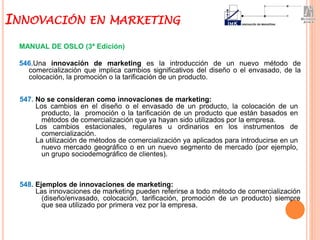 MANUAL DE OSLO (3ª Edición)
546.Una innovación de marketing es la introducción de un nuevo método de
comercialización que implica cambios significativos del diseño o el envasado, de la
colocación, la promoción o la tarificación de un producto.
INNOVACIÓN EN MARKETING
548. Ejemplos de innovaciones de marketing:
Las innovaciones de marketing pueden referirse a todo método de comercialización
(diseño/envasado, colocación, tarificación, promoción de un producto) siempre
que sea utilizado por primera vez por la empresa.
547. No se consideran como innovaciones de marketing:
Los cambios en el diseño o el envasado de un producto, la colocación de un
producto, la promoción o la tarificación de un producto que están basados en
métodos de comercialización que ya hayan sido utilizados por la empresa.
Los cambios estacionales, regulares u ordinarios en los instrumentos de
comercialización.
La utilización de métodos de comercialización ya aplicados para introducirse en un
nuevo mercado geográfico o en un nuevo segmento de mercado (por ejemplo,
un grupo sociodemográfico de clientes).
 