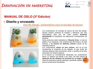  Diseño y envasado
MANUAL DE OSLO (3ª Edición)
Ooo My Design, contenedores para el reciclaje de basura
Los contenedores de reciclaje de basura de Ooo My Design,
estudio creativo presente en España y Alemania, han sido
desarrollados para que los niños puedan divertirse
aprendiendo la importancia de seleccionar correctamente los
residuos.
Estos productos están realizados en Recycly Crion, un tipo de
plástico muy resistente a las inclemencias del tiempo y de fácil
limpieza, y se ilumina en distintos colores cuando se les
deposita la basura.
Los contenedores vienen en tres colores: azul es el que
corresponde al recipiente de los papeles, el que recibe los
residuos plásticos tiene iluminación verde, y amarillo es el color
reservado a la materia orgánica.
Si la basura es correctamente clasificada, los contenedores
tienen un sistema que felicita a los niños. De esta manera la
selección de los residuos se convierte en un juego del que
todos los pequeños querrán participar, asimilando valores vitales
para la conservación del planeta.
INNOVACIÓN EN MARKETING
 