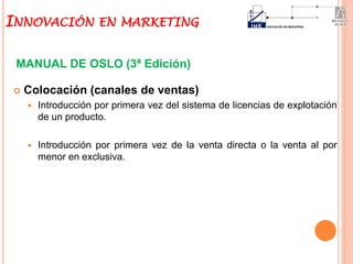  Colocación (canales de ventas)
 Introducción por primera vez del sistema de licencias de explotación
de un producto.
 Introducción por primera vez de la venta directa o la venta al por
menor en exclusiva.
MANUAL DE OSLO (3ª Edición)
INNOVACIÓN EN MARKETING
 