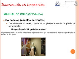  Colocación (canales de ventas)
 Desarrollo de un nuevo concepto de presentación de un producto,
por ejemplo,
MANUAL DE OSLO (3ª Edición)
LLega a España“Lingerie Showroom”
“Lingerie showroom”, un nuevo concepto de espacio de moda que pretende ser el mejor escaparate para la
lencería de alta gama.
INNOVACIÓN EN MARKETING
 