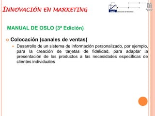  Colocación (canales de ventas)
 Desarrollo de un sistema de información personalizado, por ejemplo,
para la creación de tarjetas de fidelidad, para adaptar la
presentación de los productos a las necesidades específicas de
clientes individuales
MANUAL DE OSLO (3ª Edición)
INNOVACIÓN EN MARKETING
 