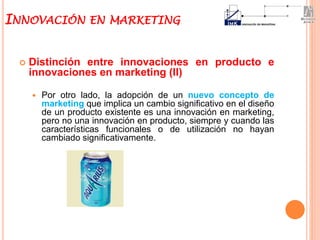  Distinción entre innovaciones en producto e
innovaciones en marketing (II)
 Por otro lado, la adopción de un nuevo concepto de
marketing que implica un cambio significativo en el diseño
de un producto existente es una innovación en marketing,
pero no una innovación en producto, siempre y cuando las
características funcionales o de utilización no hayan
cambiado significativamente.
INNOVACIÓN EN MARKETING
 