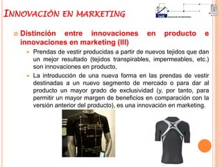  Distinción entre innovaciones en producto e
innovaciones en marketing (III)
 Prendas de vestir producidas a partir de nuevos tejidos que dan
un mejor resultado (tejidos transpirables, impermeables, etc.)
son innovaciones en producto,
 La introducción de una nueva forma en las prendas de vestir
destinadas a un nuevo segmento de mercado o para dar al
producto un mayor grado de exclusividad (y, por tanto, para
permitir un mayor margen de beneficios en comparación con la
versión anterior del producto), es una innovación en marketing.
INNOVACIÓN EN MARKETING
 