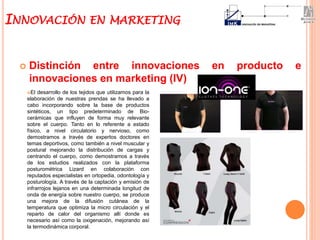  Distinción entre innovaciones en producto e
innovaciones en marketing (IV)
INNOVACIÓN EN MARKETING
El desarrollo de los tejidos que utilizamos para la
elaboración de nuestras prendas se ha llevado a
cabo incorporando sobre la base de productos
sintéticos, un tipo predeterminado de Bio-
cerámicas que influyen de forma muy relevante
sobre el cuerpo. Tanto en lo referente a estado
físico, a nivel circulatorio y nervioso, como
demostramos a través de expertos doctores en
temas deportivos, como también a nivel muscular y
postural mejorando la distribución de cargas y
centrando el cuerpo, como demostramos a través
de los estudios realizados con la plataforma
posturométrica Lizard en colaboración con
reputados especialistas en ortopedia, odontología y
posturología. A través de la captación y emisión de
infrarrojos lejanos en una determinada longitud de
onda de energía sobre nuestro cuerpo, se produce
una mejora de la difusión cutánea de la
temperatura que optimiza la micro circulación y el
reparto de calor del organismo allí donde es
necesario así como la oxigenación, mejorando así
la termodinámica corporal.
 