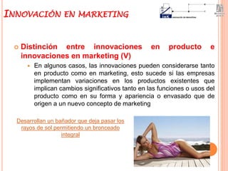  Distinción entre innovaciones en producto e
innovaciones en marketing (V)
 En algunos casos, las innovaciones pueden considerarse tanto
en producto como en marketing, esto sucede si las empresas
implementan variaciones en los productos existentes que
implican cambios significativos tanto en las funciones o usos del
producto como en su forma y apariencia o envasado que de
origen a un nuevo concepto de marketing
INNOVACIÓN EN MARKETING
Desarrollan un bañador que deja pasar los
rayos de sol permitiendo un bronceado
integral
 