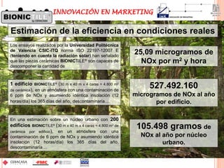 Los ensayos realizados por la Universidad Politécnica
de Valencia CSIC-ITQ norma ISO 22197-12007 E
(teniendo en cuenta la radiación solar) han señalado
que las piezas cerámicas BIONICTILE® son capaces de
descomponer la cantidad de
En una estimación sobre un núcleo urbano con 200
edificios BIONICTILE® (30 m x 40 m x 4 caras = 4.800 m2 de
cerámica por edificio), en un atmósfera con una
contaminación de 6 ppm de NOx y asumiendo idéntica
insolación (12 horas/día) los 365 días del año,
descontaminaría…
25,09 microgramos de
NOx por m2 y hora
105.498 gramos de
NOx al año por núcleo
urbano.
Estimación de la eficiencia en condiciones reales
1 edificio BIONICTILE® (30 m x 40 m x 4 caras = 4.800 m2
de cerámica), en un atmósfera con una contaminación de
6 ppm de NOx y asumiendo idéntica insolación (12
horas/día) los 365 días del año, descontaminaría…
527.492.160
microgramos de NOx al año
por edificio.
INNOVACIÓN EN MARKETING
 