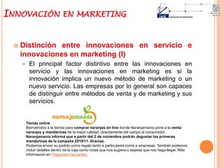  Distinción entre innovaciones en servicio e
innovaciones en marketing (I)
 El principal factor distintivo entre las innovaciones en
servicio y las innovaciones en marketing es si la
innovación implica un nuevo método de marketing o un
nuevo servicio. Las empresas por lo general son capaces
de distinguir entre métodos de venta y de marketing y sus
servicios.
INNOVACIÓN EN MARKETING
Tienda online
Bienvenidos a la tienda para comprar naranjas on line donde Naranjamanía pone a la venta
naranjas y mandarinas de la mejor calidad, directamente del campo al consumidor.
Naranjamanía informa que a partir del 2 de noviembre podrán degustar las primeras
mandarinas de la campaña 2010/11. Gracias.
Podemos enviar su pedido como regalo tanto a particulares como a empresas. También podemos
incluir detalles dentro de la caja como notas que nos sugiera o tarjetas que nos haga llegar. Más
información en Preguntas frecuentes.
 