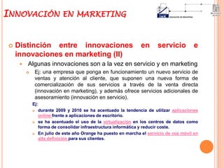  Distinción entre innovaciones en servicio e
innovaciones en marketing (II)
 Algunas innovaciones son a la vez en servicio y en marketing
 Ej: una empresa que ponga en funcionamiento un nuevo servicio de
ventas y atención al cliente, que suponen una nueva forma de
comercialización de sus servicios a través de la venta directa
(innovación en marketing), y además ofrece servicios adicionales de
asesoramiento (innovación en servicio).
Ej:
 durante 2009 y 2010 se ha acentuado la tendencia de utilizar aplicaciones
online frente a aplicaciones de escritorio.
 se ha acentuado el uso de la virtualización en los centros de datos como
forma de consolidar infraestructura informática y reducir coste.
 En julio de este año Orange ha puesto en marcha el servicio de voz móvil en
alta definición para sus clientes.
INNOVACIÓN EN MARKETING
 