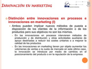  Distinción entre innovaciones en procesos e
innovaciones en marketing (I)
 Ambos pueden implicar nuevos métodos de puesta a
disposición de los clientes de la información o de los
productos pero sus objetivos no son los mismos.
 En las innovaciones en procesos intervienen métodos de
producción y de distribución y otras actividades auxiliares de
apoyo destinadas a reducir los costes unitarios o a mejorar la
calidad de los productos.
 En las innovaciones en marketing tienen por objeto aumentar los
volúmenes de ventas o la cuota de mercado en este último caso,
la innovación se introduce por medio de cambios en el
posicionamiento del producto o en la reputación de la empresa.
INNOVACIÓN EN MARKETING
 