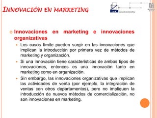  Innovaciones en marketing e innovaciones
organizativas
 Los casos límite pueden surgir en las innovaciones que
implican la introducción por primera vez de métodos de
marketing y organización.
 Si una innovación tiene características de ambos tipos de
innovaciones, entonces es una innovación tanto en
marketing como en organización.
 Sin embargo, las innovaciones organizativas que implican
las actividades de venta (por ejemplo, la integración de
ventas con otros departamentos), pero no impliquen la
introducción de nuevos métodos de comercialización, no
son innovaciones en marketing.
INNOVACIÓN EN MARKETING
 