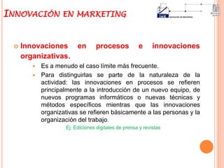  Innovaciones en procesos e innovaciones
organizativas.
 Es a menudo el caso límite más frecuente.
 Para distinguirlas se parte de la naturaleza de la
actividad: las innovaciones en procesos se refieren
principalmente a la introducción de un nuevo equipo, de
nuevos programas informáticos o nuevas técnicas y
métodos específicos mientras que las innovaciones
organizativas se refieren básicamente a las personas y la
organización del trabajo.
Ej: Ediciones digitales de prensa y revistas
INNOVACIÓN EN MARKETING
 