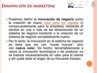  Podemos definir la innovación de negocio como
la creación de nuevo valor para los clientes (y
consecuentemente para la empresa) mediante el
cambio en una o más de las dimensiones de un
sistema de negocio existente o la creación de un
sistema de negocio completamente nuevo.
 Por lo tanto, la innovación en el sistema de negocio
no tiene que ver con “cosas nuevas”, sino
con nuevo valor. De hecho, lamentablemente a
veces la innovación tecnológica o de producto no
se traduce necesariamente en valor para el cliente
y ahí suele estar el origen de su frecuente fracaso.
INNOVACIÓN EN MARKETING
 