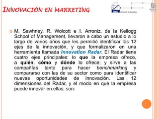  M. Sawhney, R. Wolcott e I. Arroniz, de la Kellogg
School of Management, llevaron a cabo un estudio a lo
largo de varios años que les permitió identificar los 12
ejes de la innovación, y que formalizaron en una
herramienta llamada Innovation Radar. El Radar tiene
cuatro ejes principales: lo que la empresa ofrece,
a quién, cómo y dónde lo ofrece; y sirve a las
compañías tanto para hacer benchmarking y
compararse con las de su sector como para identificar
nuevas oportunidades de innovación. Las 12
dimensiones del Radar, y el modo en que la empresa
puede innovar en ellas, son:
INNOVACIÓN EN MARKETING
 