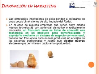  Las estrategias innovadoras de éxito tienden a enfocarse en
unas pocas dimensiones de alto impacto del Radar.
 En el caso de algunas empresas que tienen entre manos
nuevas tecnologías con potencial disruptivo o radicalmente
innovador, un frecuente error es tratar de convertir esa
tecnología en un producto para comercializarlo y
explotarlo mediante un sistema de negocio convencional,
cuando con frecuencia esos nuevos productos no encajan en
los sistemas tradicionales y habría que diseñar nuevos
sistemas que permitiesen capturar la oportunidad.
INNOVACIÓN EN MARKETING
 