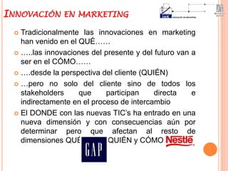  Tradicionalmente las innovaciones en marketing
han venido en el QUÉ……
 …..las innovaciones del presente y del futuro van a
ser en el CÓMO……
 ….desde la perspectiva del cliente (QUIÉN)
 …pero no solo del cliente sino de todos los
stakeholders que participan directa e
indirectamente en el proceso de intercambio
 El DONDE con las nuevas TIC’s ha entrado en una
nueva dimensión y con consecuencias aún por
determinar pero que afectan al resto de
dimensiones QUÉ (Gap), QUIÉN y CÓMO (Nestlé)
INNOVACIÓN EN MARKETING
 