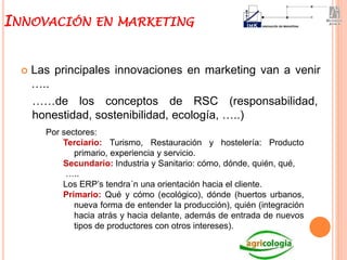  Las principales innovaciones en marketing van a venir
…..
INNOVACIÓN EN MARKETING
Por sectores:
Terciario: Turismo, Restauración y hostelería: Producto
primario, experiencia y servicio.
Secundario: Industria y Sanitario: cómo, dónde, quién, qué,
…..
Los ERP’s tendra´n una orientación hacia el cliente.
Primario: Qué y cómo (ecológico), dónde (huertos urbanos,
nueva forma de entender la producción), quién (integración
hacia atrás y hacia delante, además de entrada de nuevos
tipos de productores con otros intereses).
……de los conceptos de RSC (responsabilidad,
honestidad, sostenibilidad, ecología, …..)
 