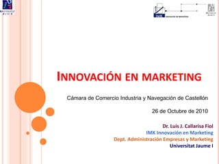 INNOVACIÓN EN MARKETING
Cámara de Comercio Industria y Navegación de Castellón
26 de Octubre de 2010
Dr. Luis J. Callarisa Fiol
IMK Innovación en Marketing
Dept. Administración Empresas y Marketing
Universitat Jaume I
 