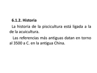 6.1.2. Historia
 La historia de la piscicultura está ligada a la
de la acuicultura.
  Las referencias más antiguas datan en torno
al 3500 a C. en la antigua China.
 