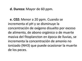 d. Dureza: Mayor de 60 ppm.

  e. C02: Menor a 20 ppm. Cuando se
incrementa el pH y se disminuye la
concentración de oxígeno disuelto por exceso
de alimento, de abono orgánico o de muerte
masiva del fitoplancton en época de lluvias, se
incrementa la concentración de amonio no
ionizado (NH3) que puede ocasionar la muerte
de los peces.
 